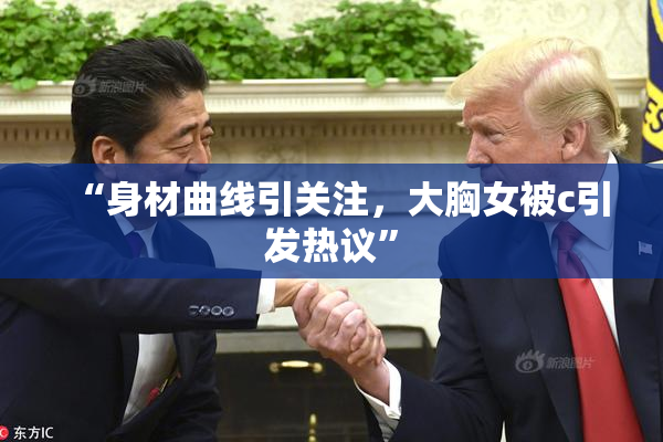 “身材曲线引关注，大胸女被c引发热议”