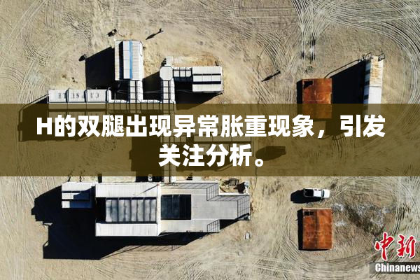 H的双腿出现异常胀重现象，引发关注分析。