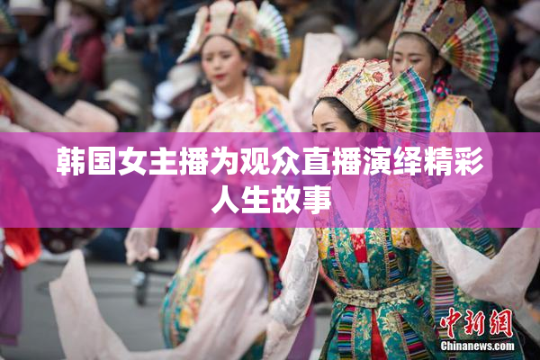 韩国女主播为观众直播演绎精彩人生故事