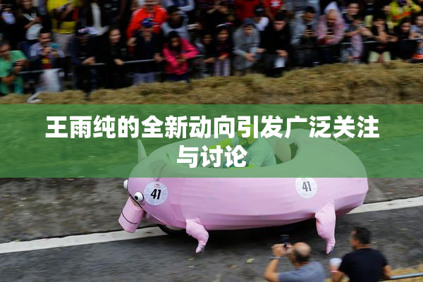 王雨纯的全新动向引发广泛关注与讨论
