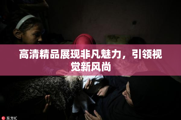 高清精品展现非凡魅力，引领视觉新风尚