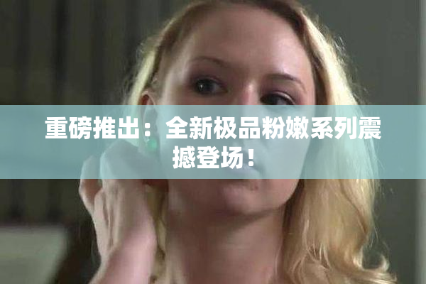 重磅推出：全新极品粉嫩系列震撼登场！