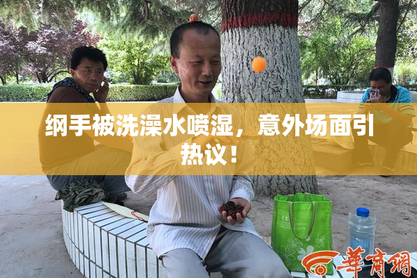 纲手被洗澡水喷湿，意外场面引热议！