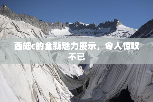 西施c的全新魅力展示，令人惊叹不已