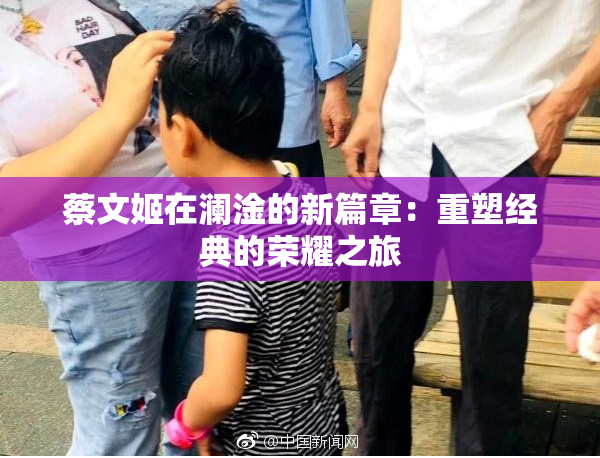 蔡文姬在澜淦的新篇章：重塑经典的荣耀之旅