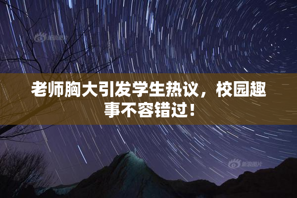 老师胸大引发学生热议，校园趣事不容错过！