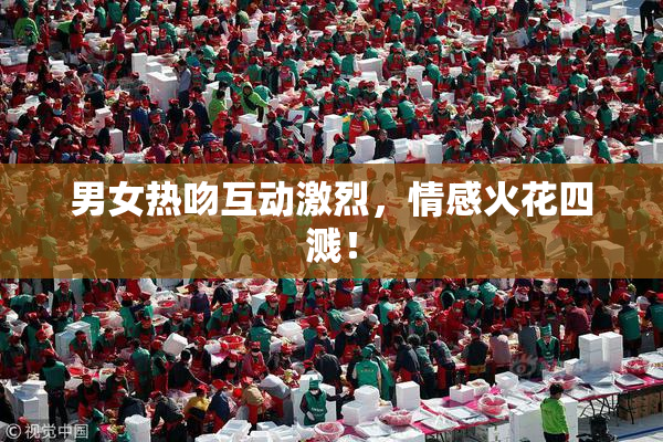 男女热吻互动激烈，情感火花四溅！