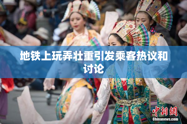 地铁上玩弄壮重引发乘客热议和讨论
