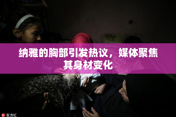 纳雅的胸部引发热议，媒体聚焦其身材变化