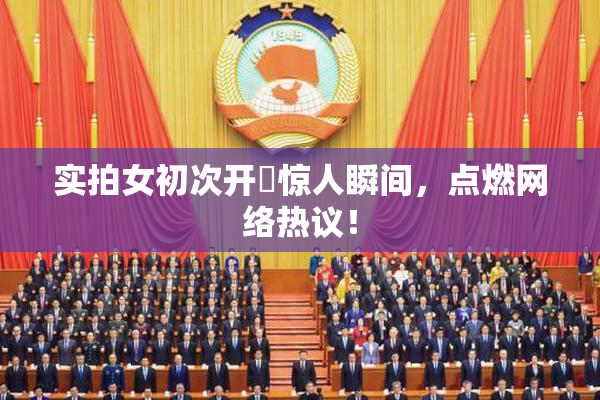 实拍女初次开笣惊人瞬间，点燃网络热议！