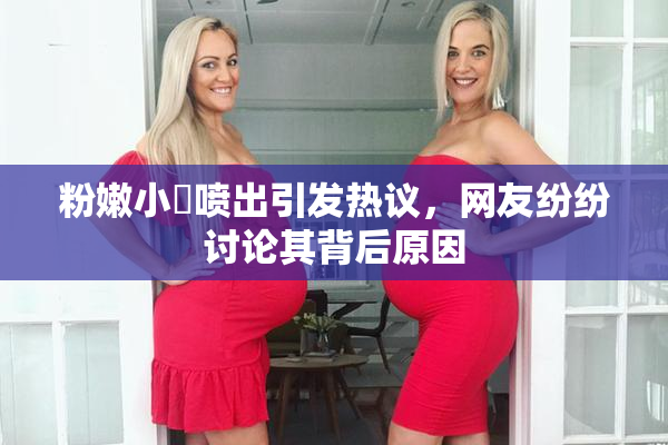 粉嫩小泬喷出引发热议，网友纷纷讨论其背后原因