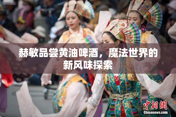赫敏品尝黄油啤酒，魔法世界的新风味探索