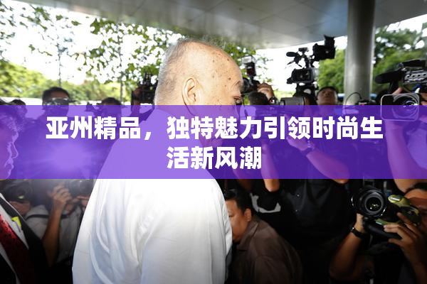 亚州精品，独特魅力引领时尚生活新风潮