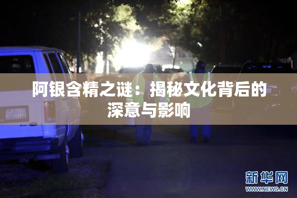 阿银含精之谜：揭秘文化背后的深意与影响