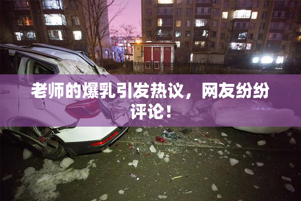 老师的爆乳引发热议，网友纷纷评论！