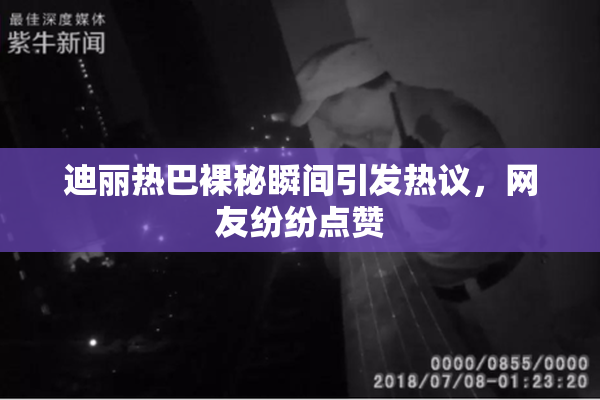 迪丽热巴裸秘瞬间引发热议，网友纷纷点赞