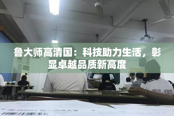 鲁大师高清国：科技助力生活，彰显卓越品质新高度