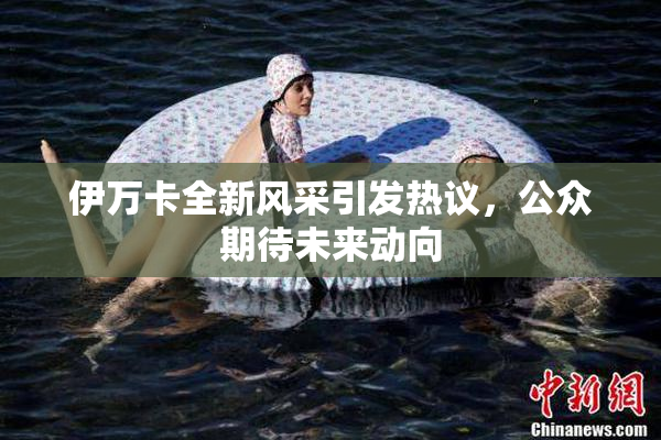 伊万卡全新风采引发热议，公众期待未来动向