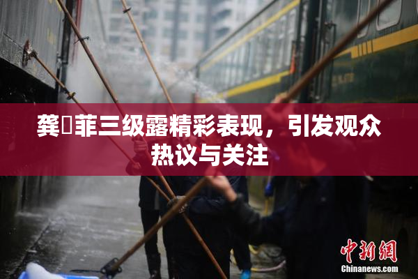 龚玥菲三级露精彩表现，引发观众热议与关注