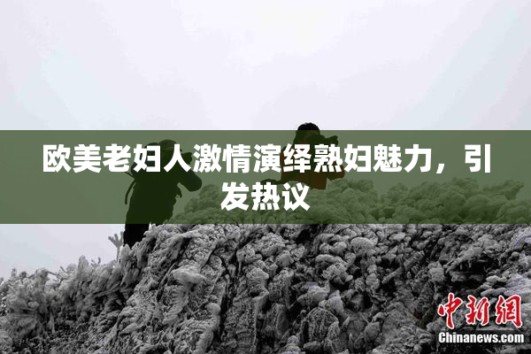 欧美老妇人激情演绎熟妇魅力，引发热议