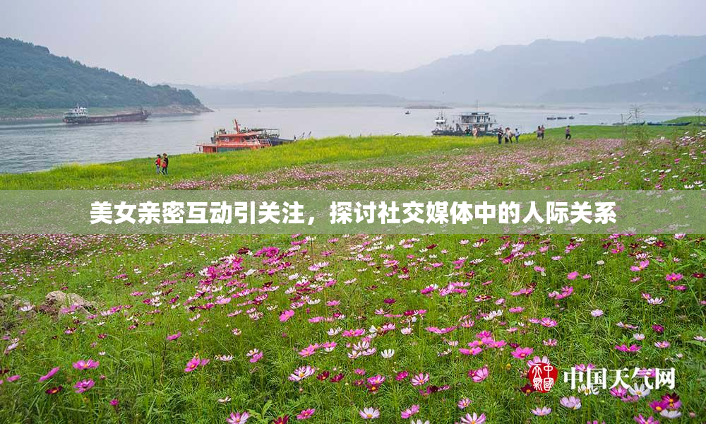 美女亲密互动引关注，探讨社交媒体中的人际关系