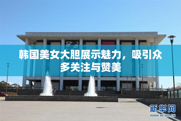 韩国美女大胆展示魅力，吸引众多关注与赞美