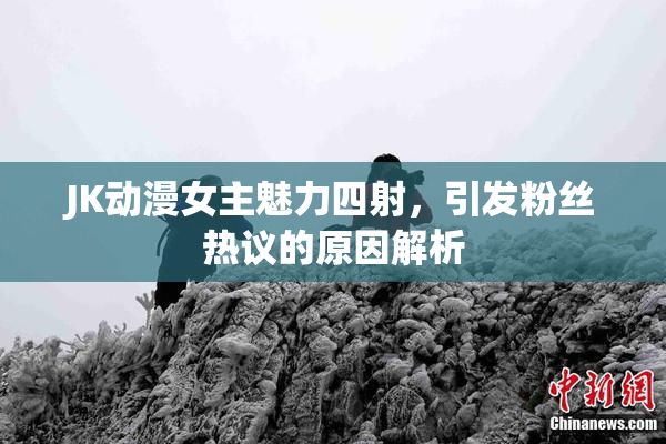 JK动漫女主魅力四射，引发粉丝热议的原因解析