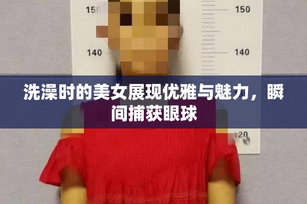 洗澡时的美女展现优雅与魅力，瞬间捕获眼球