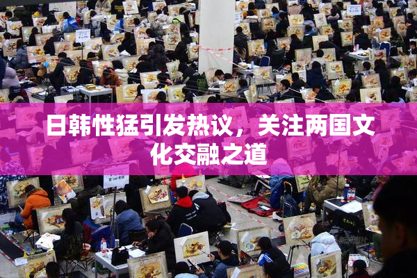 日韩性猛引发热议，关注两国文化交融之道