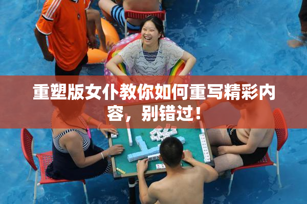 重塑版女仆教你如何重写精彩内容，别错过！