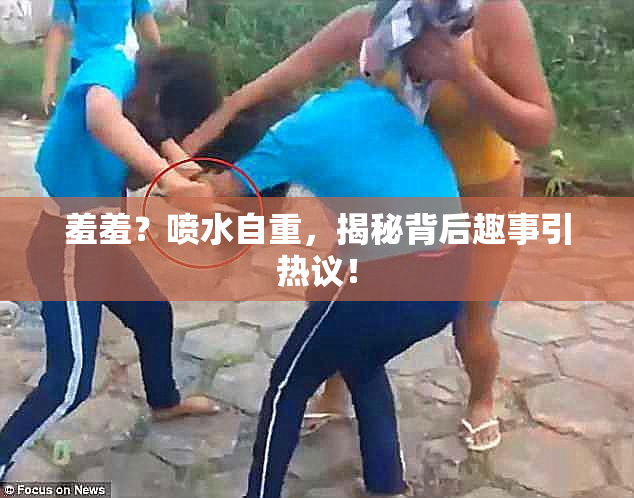 羞羞？喷水自重，揭秘背后趣事引热议！