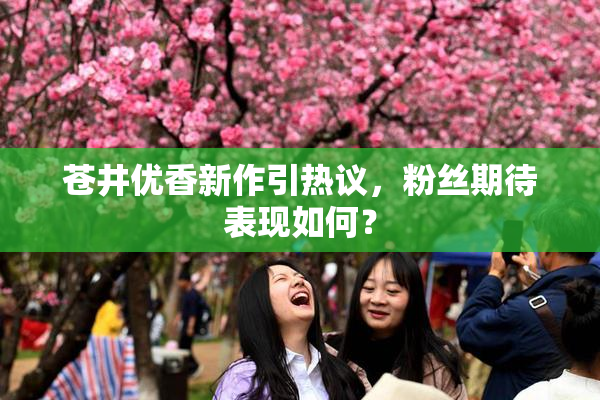 苍井优香新作引热议，粉丝期待表现如何？