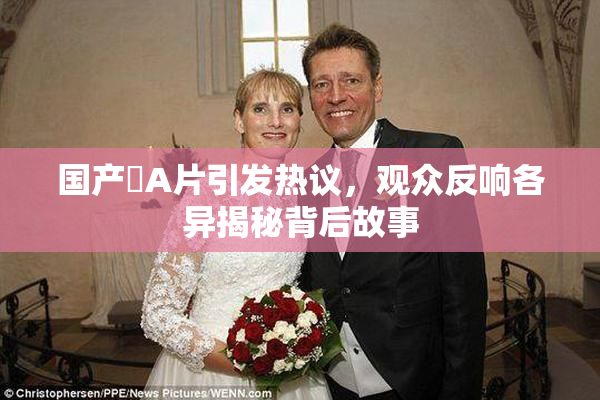 国产婬A片引发热议，观众反响各异揭秘背后故事