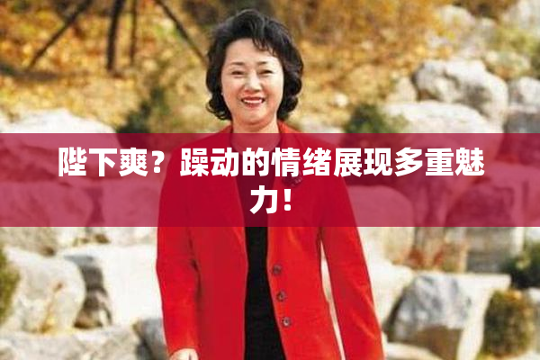 陛下爽？躁动的情绪展现多重魅力！