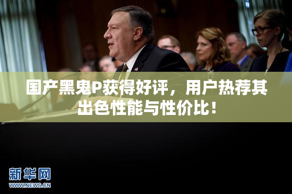 国产黑鬼P获得好评，用户热荐其出色性能与性价比！