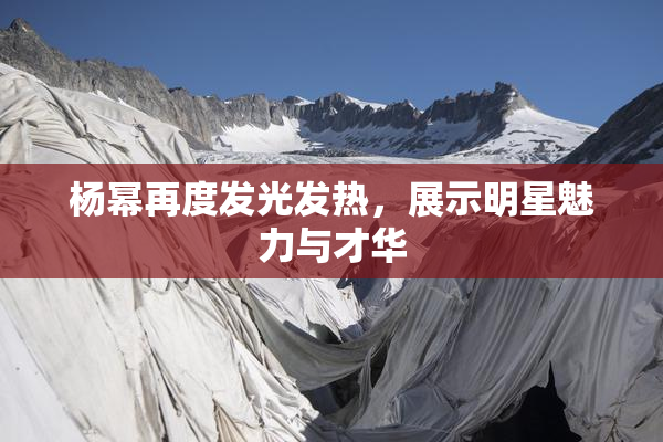 杨幂再度发光发热，展示明星魅力与才华