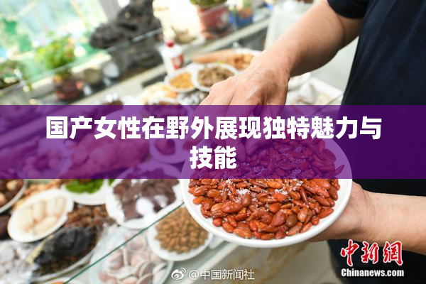国产女性在野外展现独特魅力与技能