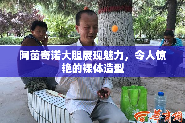 阿蕾奇诺大胆展现魅力，令人惊艳的裸体造型