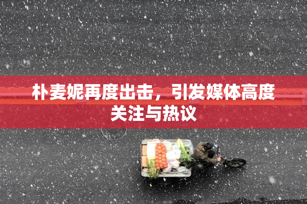 朴麦妮再度出击，引发媒体高度关注与热议