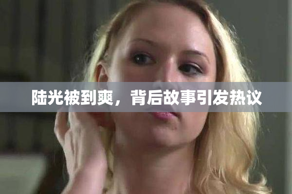 陆光被到爽，背后故事引发热议