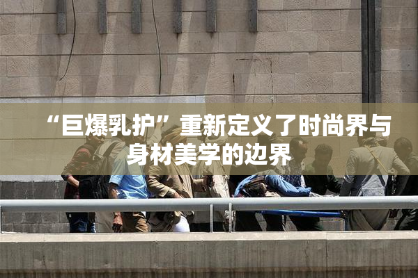 “巨爆乳护”重新定义了时尚界与身材美学的边界