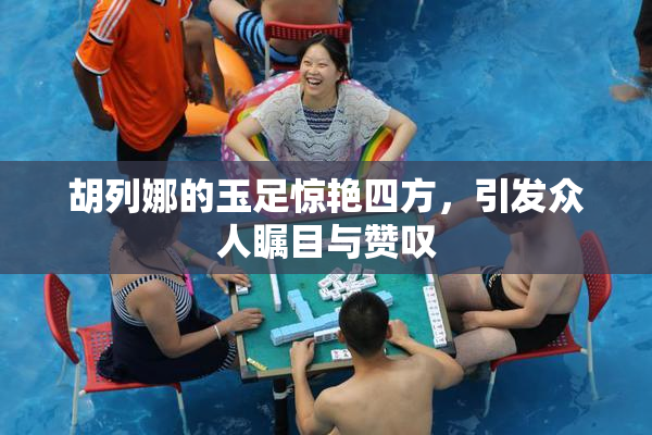 胡列娜的玉足惊艳四方，引发众人瞩目与赞叹