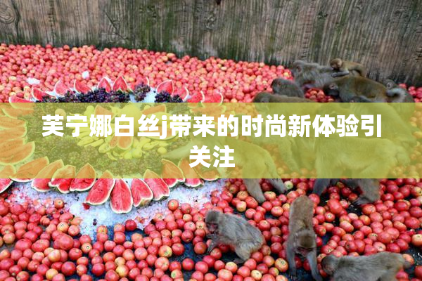 芙宁娜白丝j带来的时尚新体验引关注