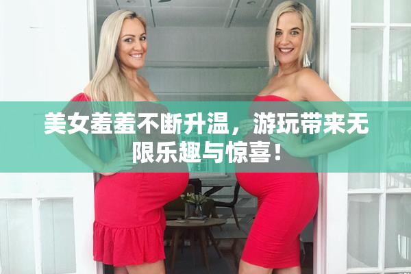 美女羞羞不断升温，游玩带来无限乐趣与惊喜！