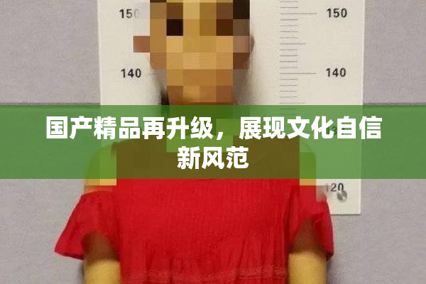国产精品再升级，展现文化自信新风范