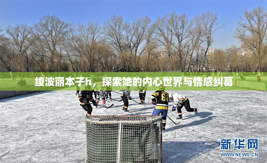 绫波丽本子h，探索她的内心世界与情感纠葛