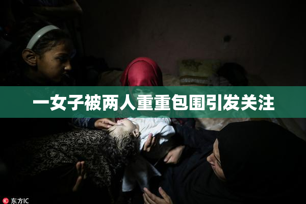 一女子被两人重重包围引发关注