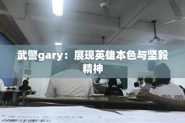 武警gary：展现英雄本色与坚毅精神