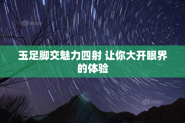 玉足脚交魅力四射 让你大开眼界的体验