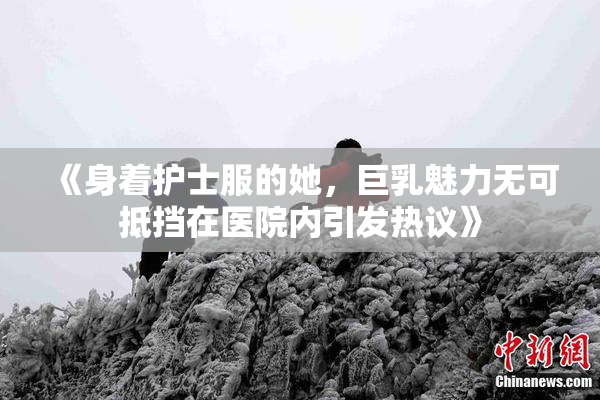 《身着护士服的她，巨乳魅力无可抵挡在医院内引发热议》
